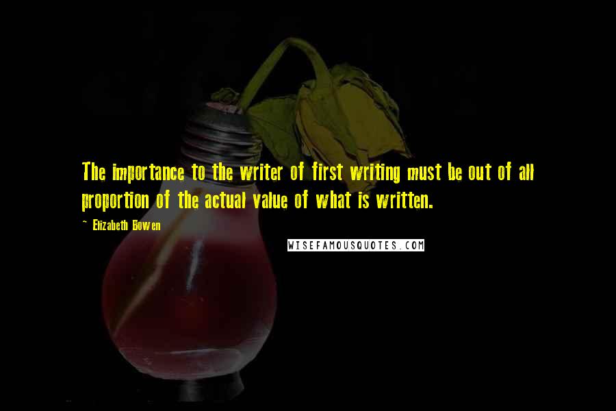 Elizabeth Bowen Quotes: The importance to the writer of first writing must be out of all proportion of the actual value of what is written.