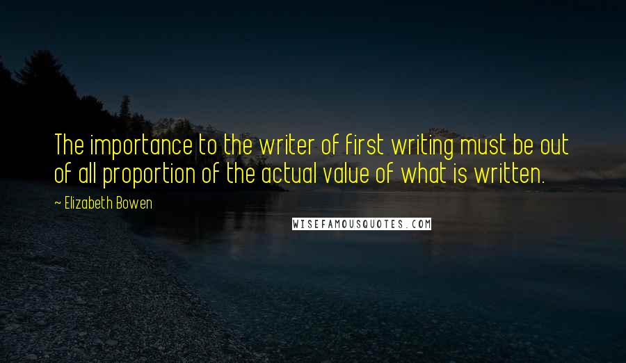 Elizabeth Bowen Quotes: The importance to the writer of first writing must be out of all proportion of the actual value of what is written.