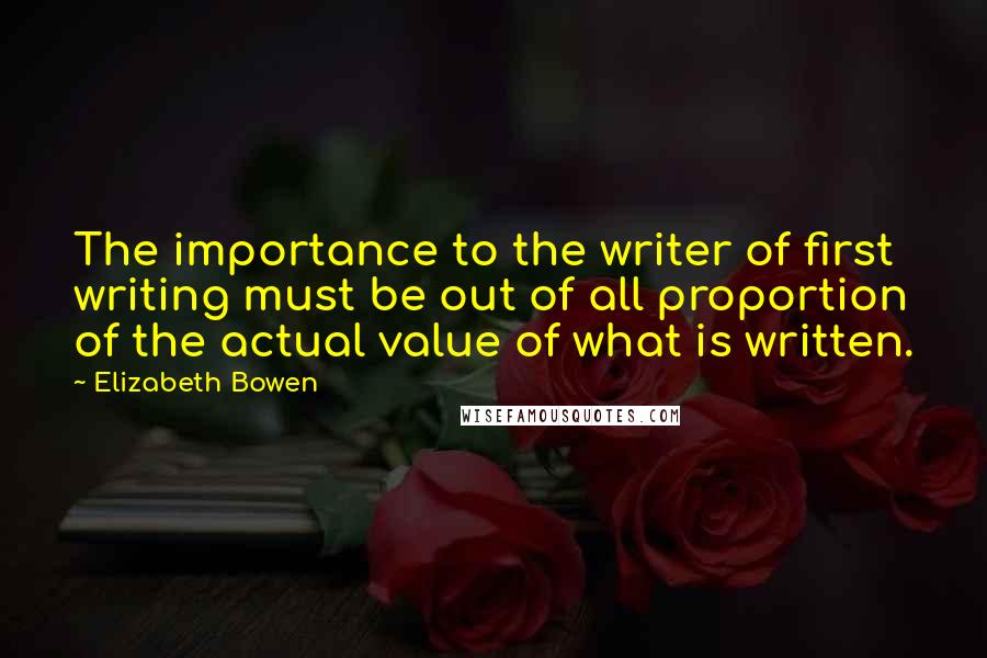 Elizabeth Bowen Quotes: The importance to the writer of first writing must be out of all proportion of the actual value of what is written.