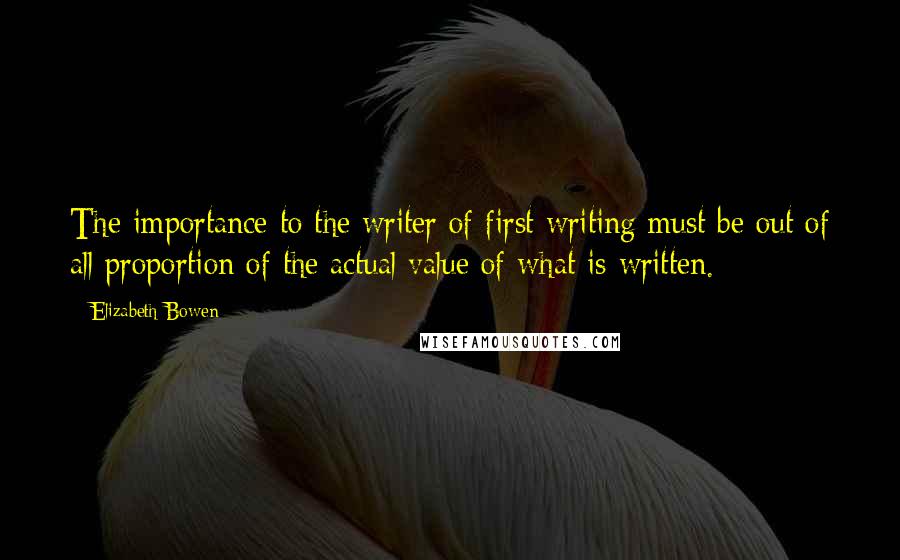 Elizabeth Bowen Quotes: The importance to the writer of first writing must be out of all proportion of the actual value of what is written.