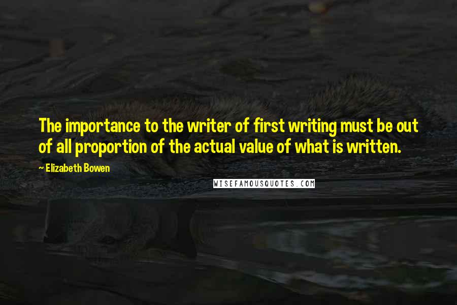 Elizabeth Bowen Quotes: The importance to the writer of first writing must be out of all proportion of the actual value of what is written.