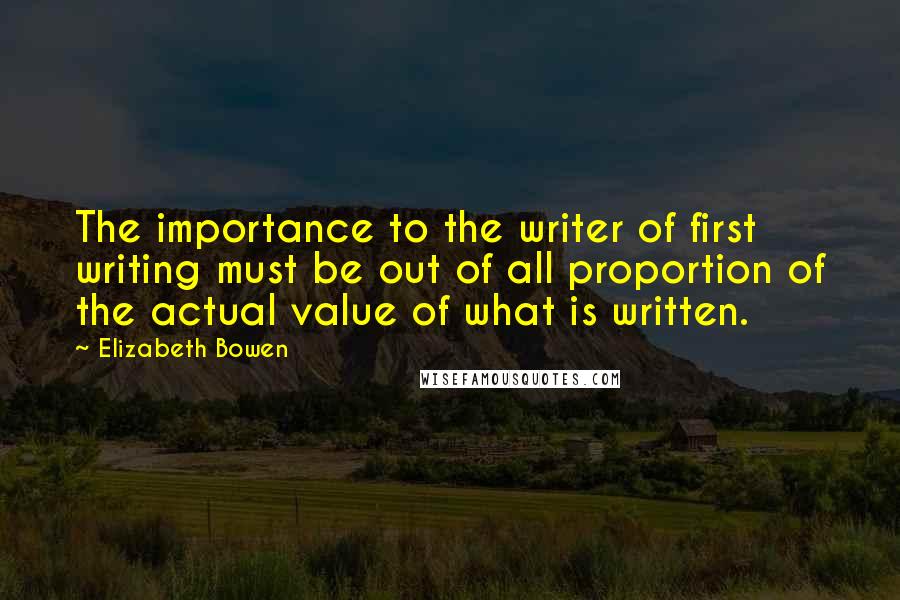 Elizabeth Bowen Quotes: The importance to the writer of first writing must be out of all proportion of the actual value of what is written.