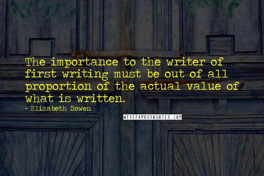 Elizabeth Bowen Quotes: The importance to the writer of first writing must be out of all proportion of the actual value of what is written.
