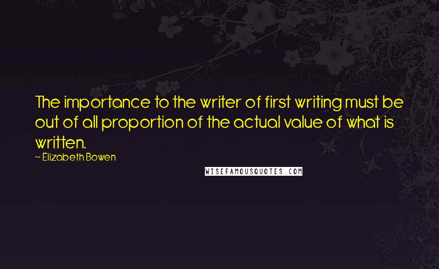 Elizabeth Bowen Quotes: The importance to the writer of first writing must be out of all proportion of the actual value of what is written.