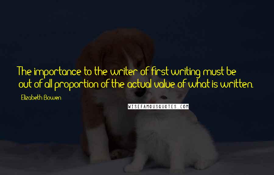 Elizabeth Bowen Quotes: The importance to the writer of first writing must be out of all proportion of the actual value of what is written.