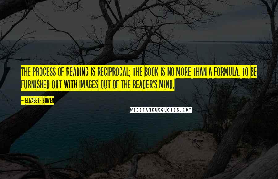 Elizabeth Bowen Quotes: The process of reading is reciprocal; the book is no more than a formula, to be furnished out with images out of the reader's mind.