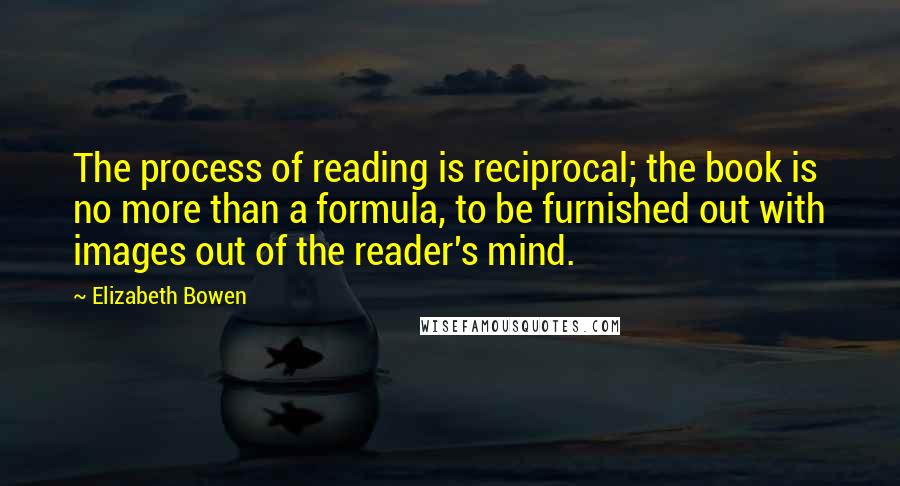 Elizabeth Bowen Quotes: The process of reading is reciprocal; the book is no more than a formula, to be furnished out with images out of the reader's mind.