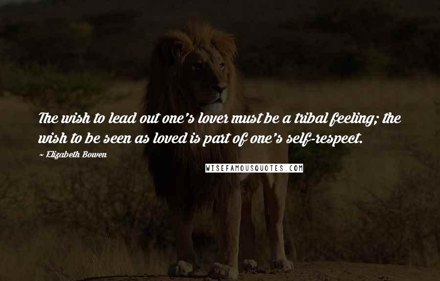 Elizabeth Bowen Quotes: The wish to lead out one's lover must be a tribal feeling; the wish to be seen as loved is part of one's self-respect.