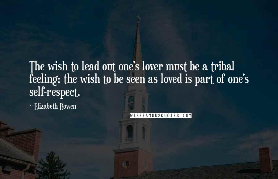 Elizabeth Bowen Quotes: The wish to lead out one's lover must be a tribal feeling; the wish to be seen as loved is part of one's self-respect.