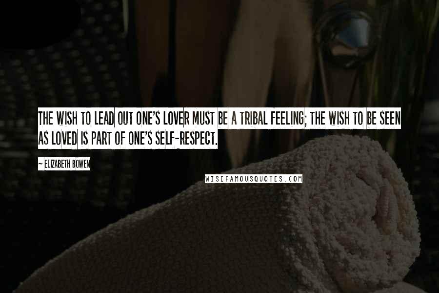Elizabeth Bowen Quotes: The wish to lead out one's lover must be a tribal feeling; the wish to be seen as loved is part of one's self-respect.
