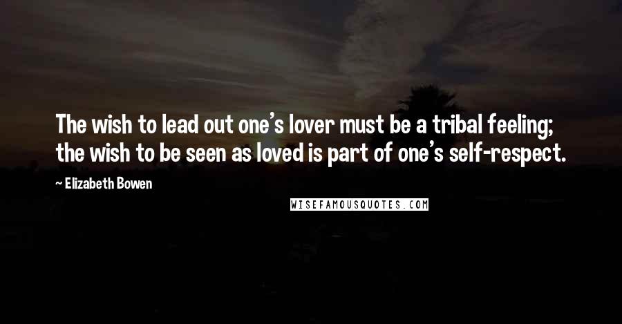 Elizabeth Bowen Quotes: The wish to lead out one's lover must be a tribal feeling; the wish to be seen as loved is part of one's self-respect.