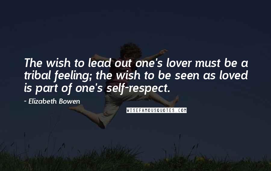 Elizabeth Bowen Quotes: The wish to lead out one's lover must be a tribal feeling; the wish to be seen as loved is part of one's self-respect.