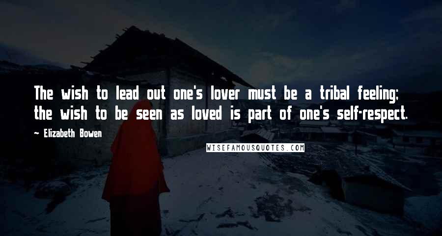 Elizabeth Bowen Quotes: The wish to lead out one's lover must be a tribal feeling; the wish to be seen as loved is part of one's self-respect.