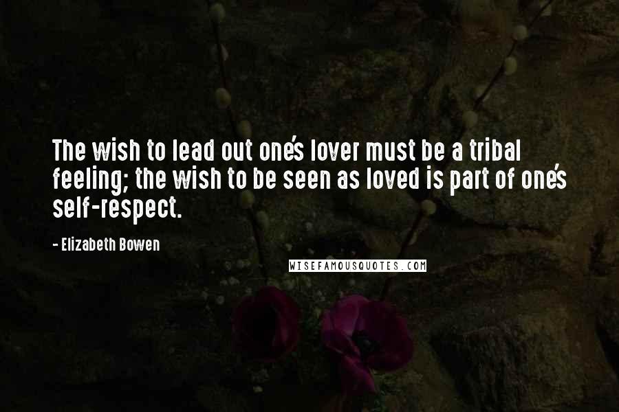 Elizabeth Bowen Quotes: The wish to lead out one's lover must be a tribal feeling; the wish to be seen as loved is part of one's self-respect.
