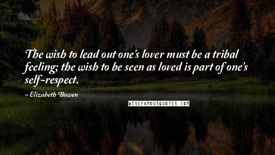 Elizabeth Bowen Quotes: The wish to lead out one's lover must be a tribal feeling; the wish to be seen as loved is part of one's self-respect.