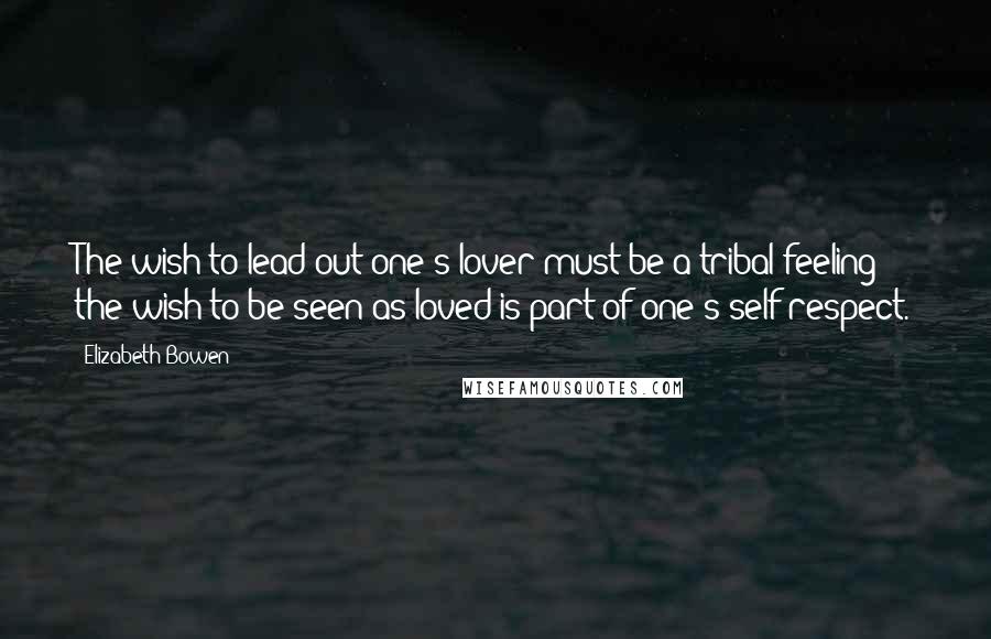 Elizabeth Bowen Quotes: The wish to lead out one's lover must be a tribal feeling; the wish to be seen as loved is part of one's self-respect.