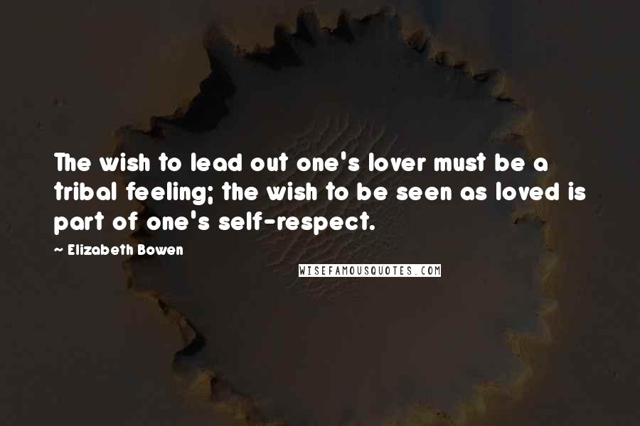 Elizabeth Bowen Quotes: The wish to lead out one's lover must be a tribal feeling; the wish to be seen as loved is part of one's self-respect.