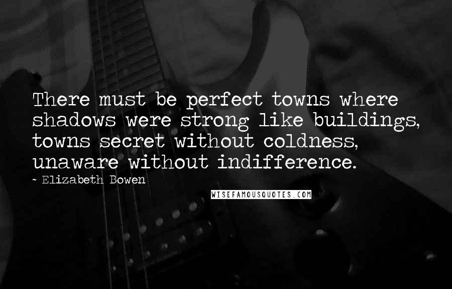 Elizabeth Bowen Quotes: There must be perfect towns where shadows were strong like buildings, towns secret without coldness, unaware without indifference.