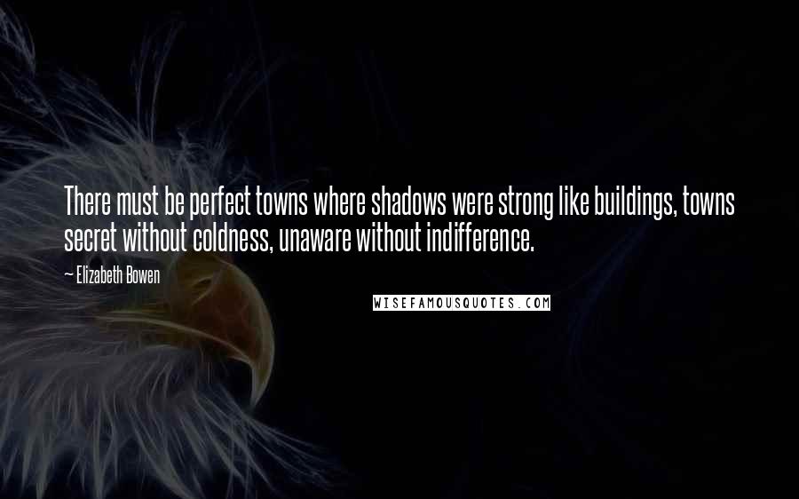 Elizabeth Bowen Quotes: There must be perfect towns where shadows were strong like buildings, towns secret without coldness, unaware without indifference.