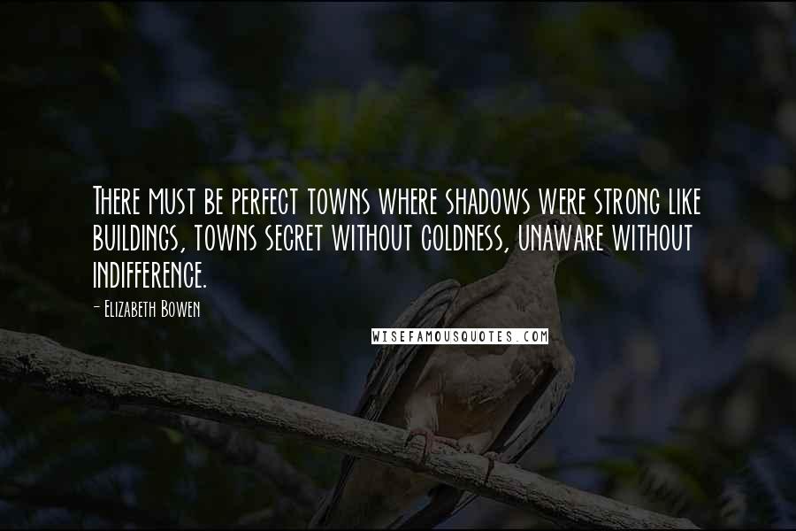 Elizabeth Bowen Quotes: There must be perfect towns where shadows were strong like buildings, towns secret without coldness, unaware without indifference.