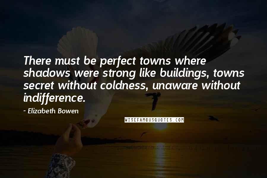 Elizabeth Bowen Quotes: There must be perfect towns where shadows were strong like buildings, towns secret without coldness, unaware without indifference.