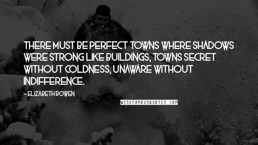 Elizabeth Bowen Quotes: There must be perfect towns where shadows were strong like buildings, towns secret without coldness, unaware without indifference.
