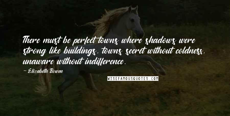 Elizabeth Bowen Quotes: There must be perfect towns where shadows were strong like buildings, towns secret without coldness, unaware without indifference.