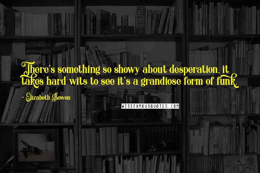 Elizabeth Bowen Quotes: There's something so showy about desperation, it takes hard wits to see it's a grandiose form of funk.