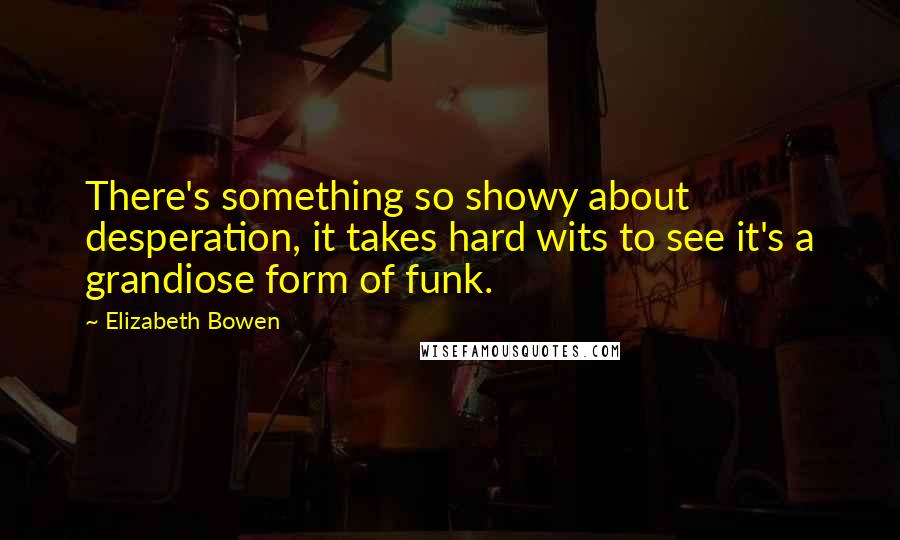 Elizabeth Bowen Quotes: There's something so showy about desperation, it takes hard wits to see it's a grandiose form of funk.