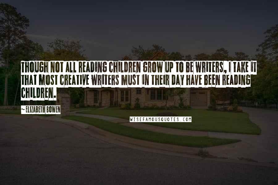 Elizabeth Bowen Quotes: Though not all reading children grow up to be writers, I take it that most creative writers must in their day have been reading children.