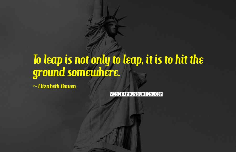 Elizabeth Bowen Quotes: To leap is not only to leap, it is to hit the ground somewhere.