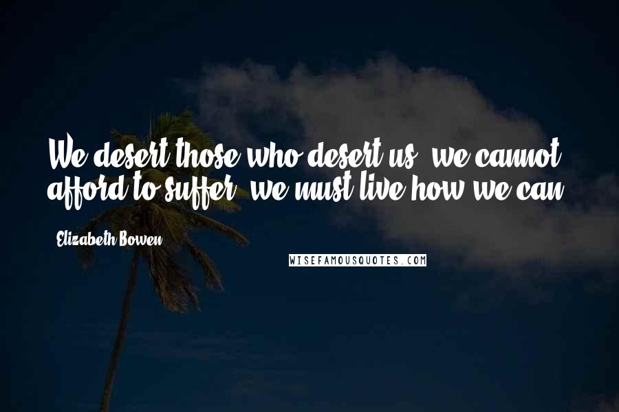 Elizabeth Bowen Quotes: We desert those who desert us; we cannot afford to suffer; we must live how we can.