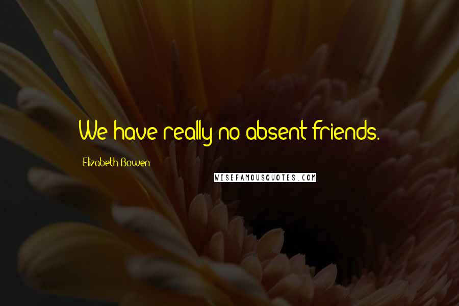 Elizabeth Bowen Quotes: We have really no absent friends.
