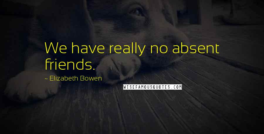 Elizabeth Bowen Quotes: We have really no absent friends.
