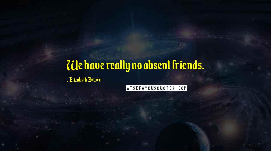 Elizabeth Bowen Quotes: We have really no absent friends.