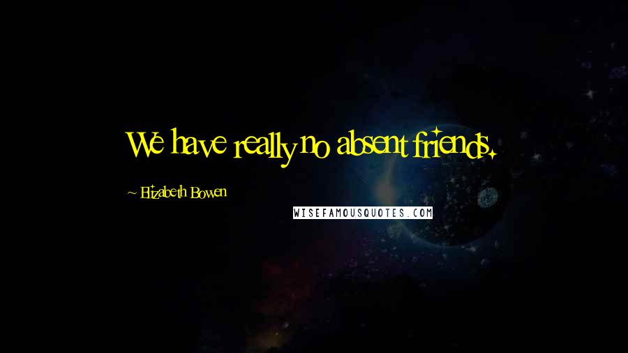 Elizabeth Bowen Quotes: We have really no absent friends.