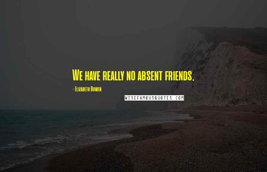 Elizabeth Bowen Quotes: We have really no absent friends.