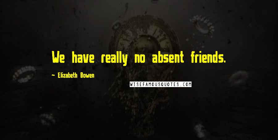 Elizabeth Bowen Quotes: We have really no absent friends.