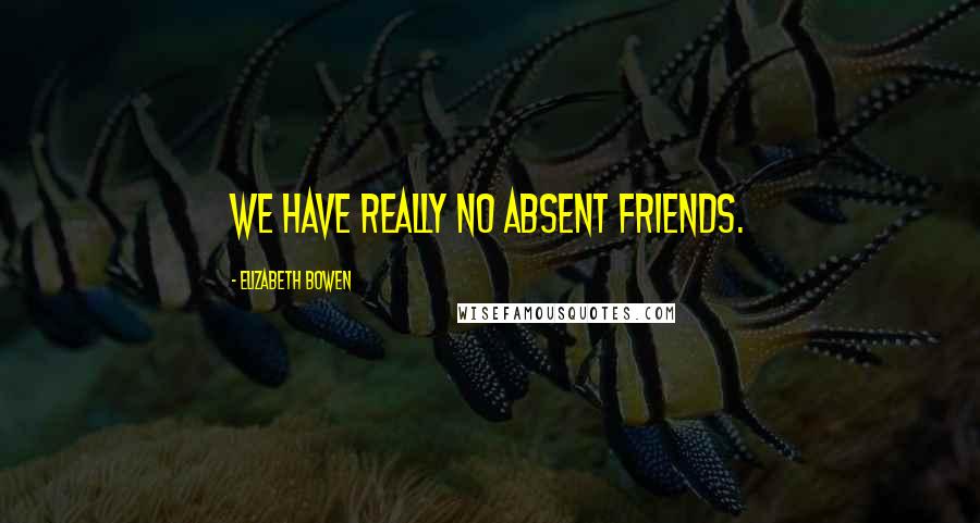 Elizabeth Bowen Quotes: We have really no absent friends.