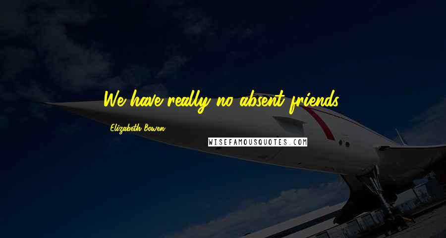 Elizabeth Bowen Quotes: We have really no absent friends.