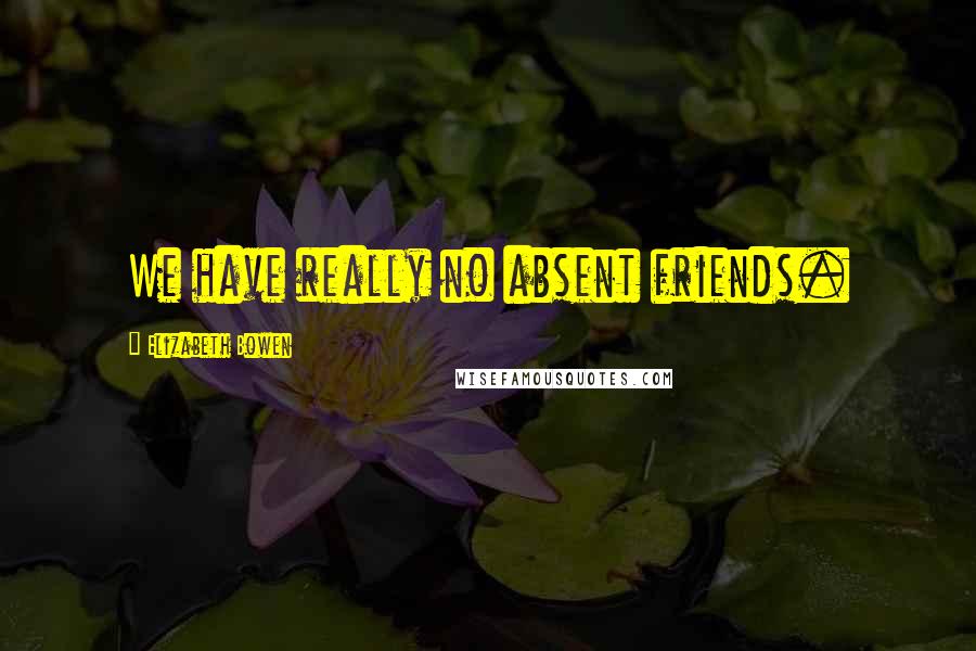 Elizabeth Bowen Quotes: We have really no absent friends.
