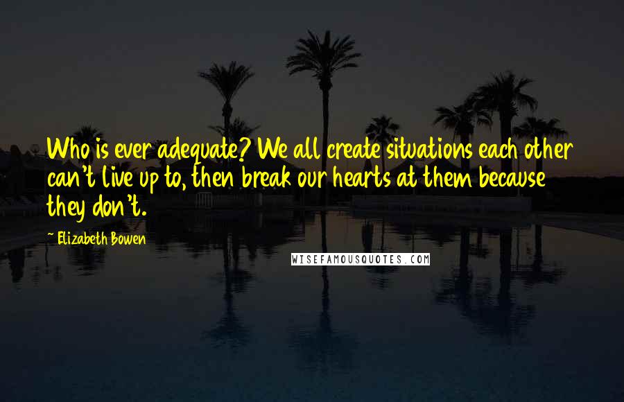 Elizabeth Bowen Quotes: Who is ever adequate? We all create situations each other can't live up to, then break our hearts at them because they don't.