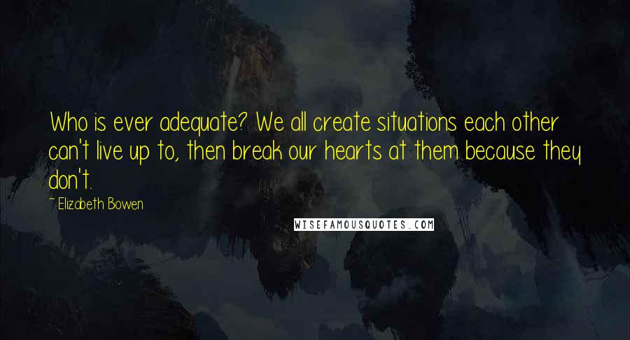 Elizabeth Bowen Quotes: Who is ever adequate? We all create situations each other can't live up to, then break our hearts at them because they don't.