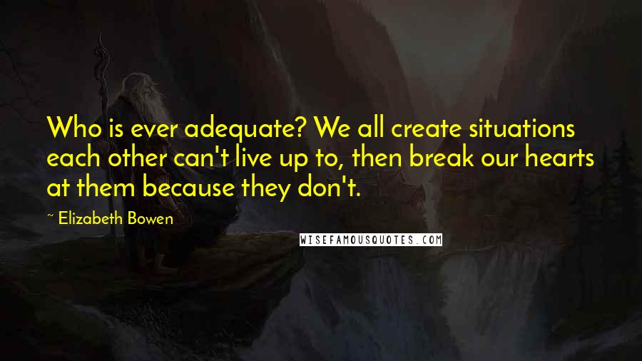 Elizabeth Bowen Quotes: Who is ever adequate? We all create situations each other can't live up to, then break our hearts at them because they don't.