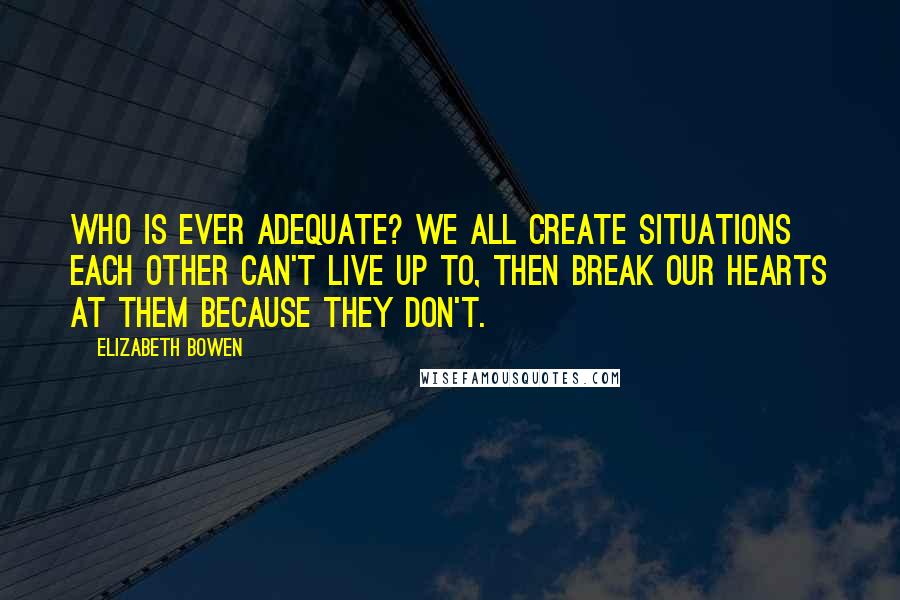 Elizabeth Bowen Quotes: Who is ever adequate? We all create situations each other can't live up to, then break our hearts at them because they don't.
