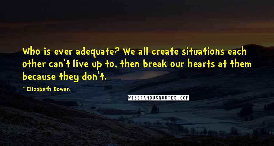 Elizabeth Bowen Quotes: Who is ever adequate? We all create situations each other can't live up to, then break our hearts at them because they don't.