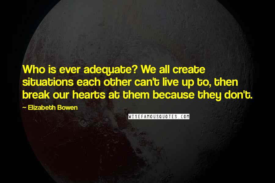 Elizabeth Bowen Quotes: Who is ever adequate? We all create situations each other can't live up to, then break our hearts at them because they don't.