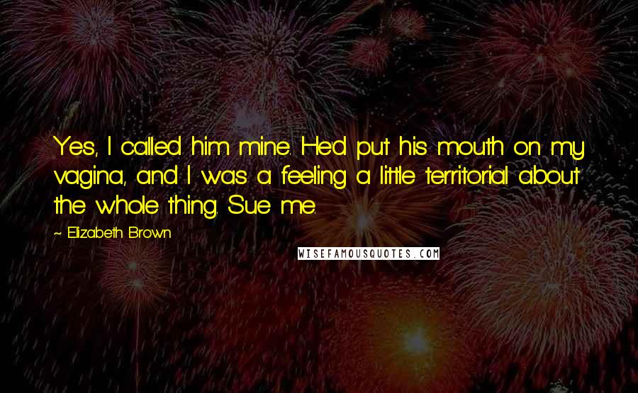 Elizabeth Brown Quotes: Yes, I called him mine. He'd put his mouth on my vagina, and I was a feeling a little territorial about the whole thing. Sue me.