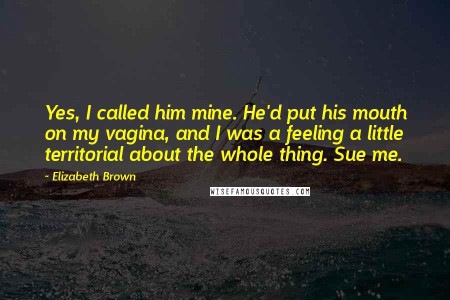 Elizabeth Brown Quotes: Yes, I called him mine. He'd put his mouth on my vagina, and I was a feeling a little territorial about the whole thing. Sue me.