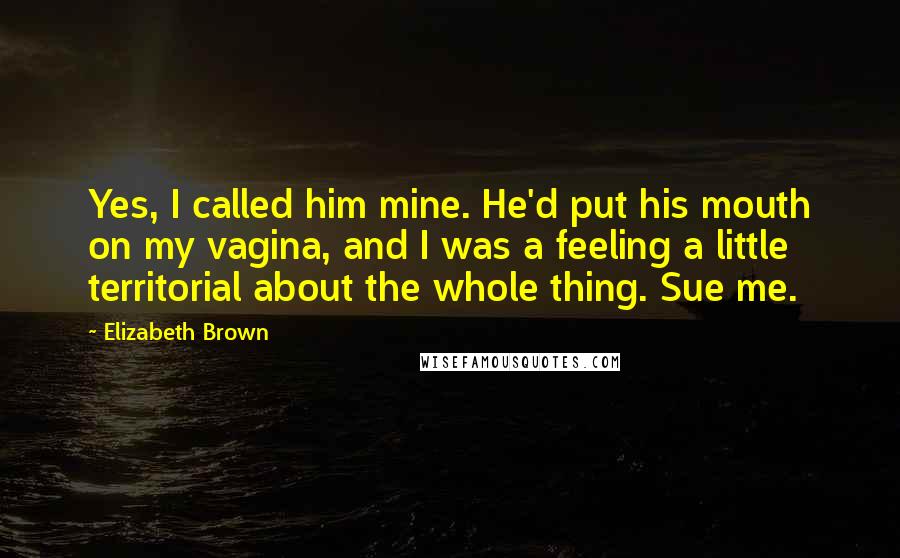 Elizabeth Brown Quotes: Yes, I called him mine. He'd put his mouth on my vagina, and I was a feeling a little territorial about the whole thing. Sue me.